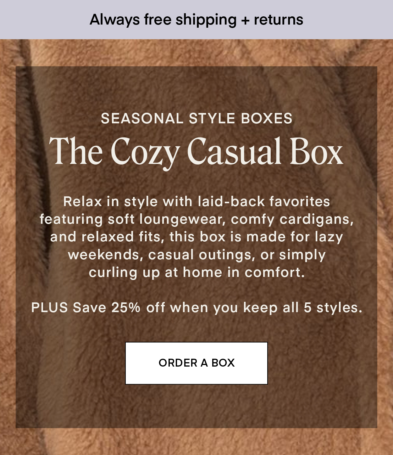 SEASONAL STYLE BOXES: The Cozy Casual Box Relax in style with laid-back favorites featuring soft loungewear, comfy cardigans, and relaxed fits, this box is made for lazy weekends, casual outings, or simply curling up at home in comfort. PLUS Save 25% off when you keep all 5 styles.