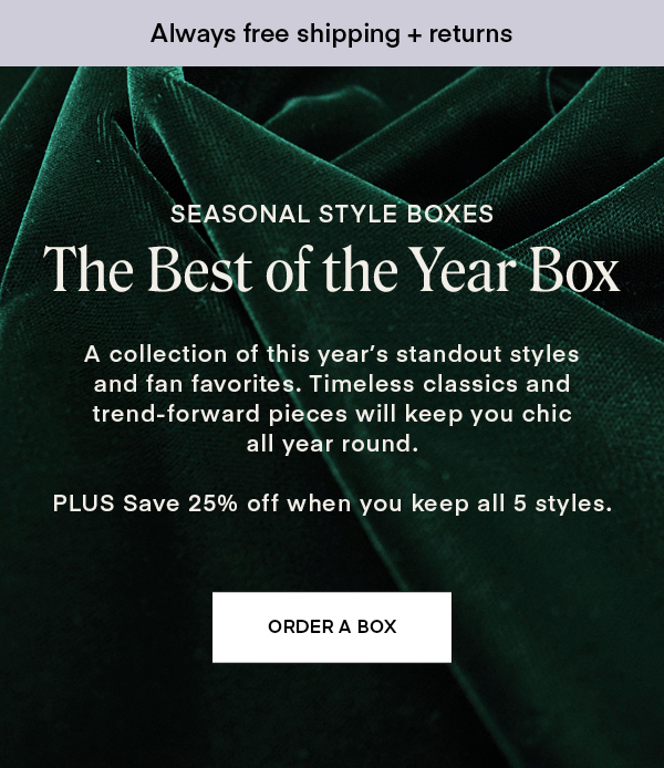 SEASONAL STYLE BOXES: The Best of the Year Box. A collection of this year’s standout styles and fan favorites. Timeless classics and trend-forward pieces will keep you chic all year round. PLUS Save 25% off when you keep all 5 styles.