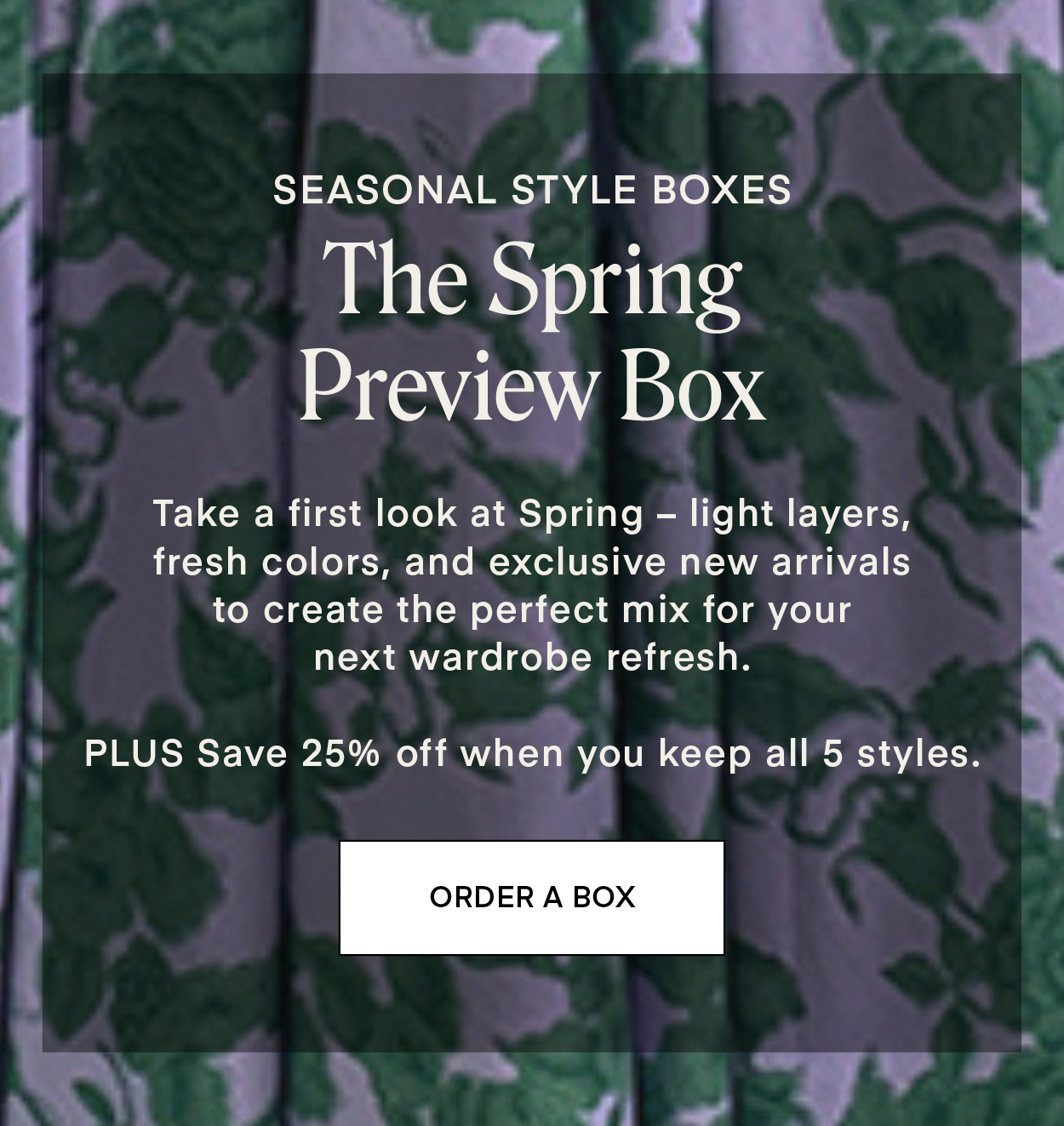 SEASONAL STYLE BOXES: The Spring Preview Box. Take a first look at Spring – light layers, fresh colors, and exclusive new arrivals to create the perfect mix for your next wardrobe refresh. PLUS Save 25% off when you keep all 5 styles.
