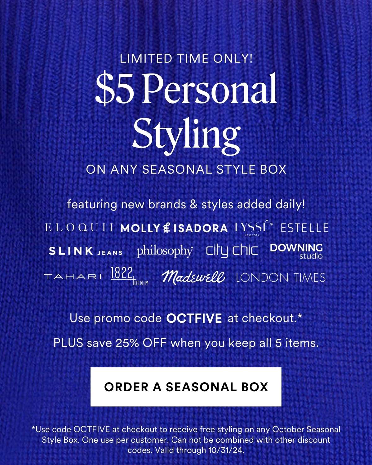 LIMITED TIME ONLY! $5 Personal Styling on any seasonal style box featuring new brands & styles added daily! Use Code OCTFIVE at checkout. PLUS save 25% OFF when you keep all 5 items. *One use per customer. Can not be combined with other discount codes. Valid through 10/31/24.