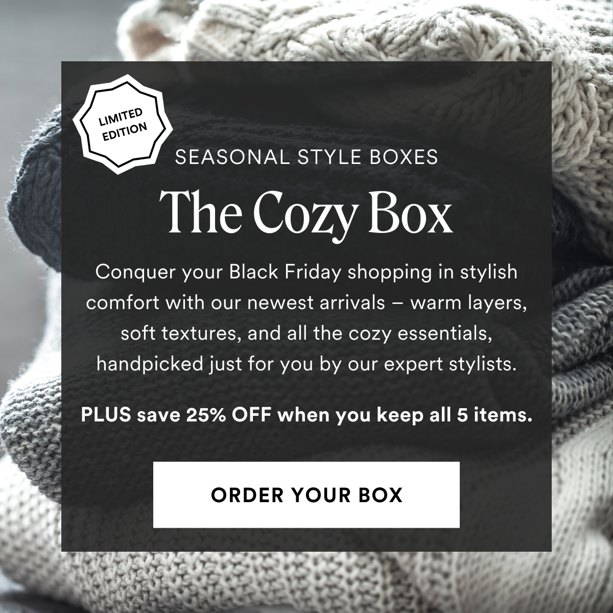 LIMITED EDITION The Cozy Box. Conquer your Black Friday shopping in stylish comfort with our newest arrivals – warm layers, soft textures, and all the cozy essentials, handpicked just for you by our expert stylists. PLUS save 25% OFF when you keep all 5 items.
ORDER YOUR BOX