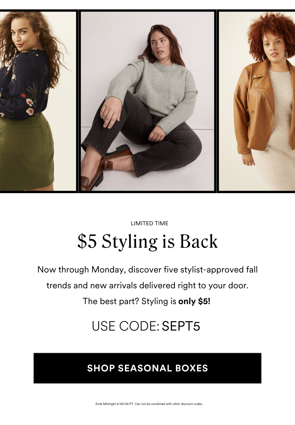 LIMITED TIME $5 Styling is Back USE CODE: SEPT5 Now through Monday, discover five stylist-approved fall trends and new arrivals delivered right to your door. The best part? Styling is only $5!