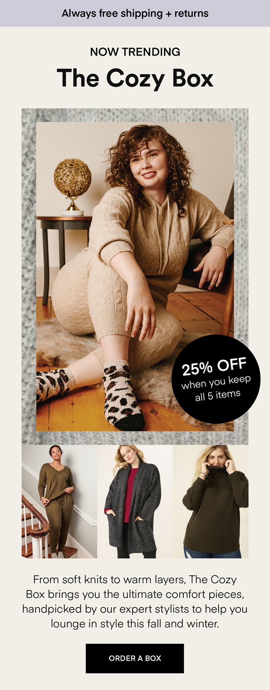 NOW TRENDING The Cozy Box: From soft knits to warm layers, The Cozy Box brings you the ultimate comfort pieces, handpicked by our expert stylists to help you lounge in style this fall and winter. Always Free Shipping and Returns. 25% OFF when you keep all 5 items. ORDER A BOX.