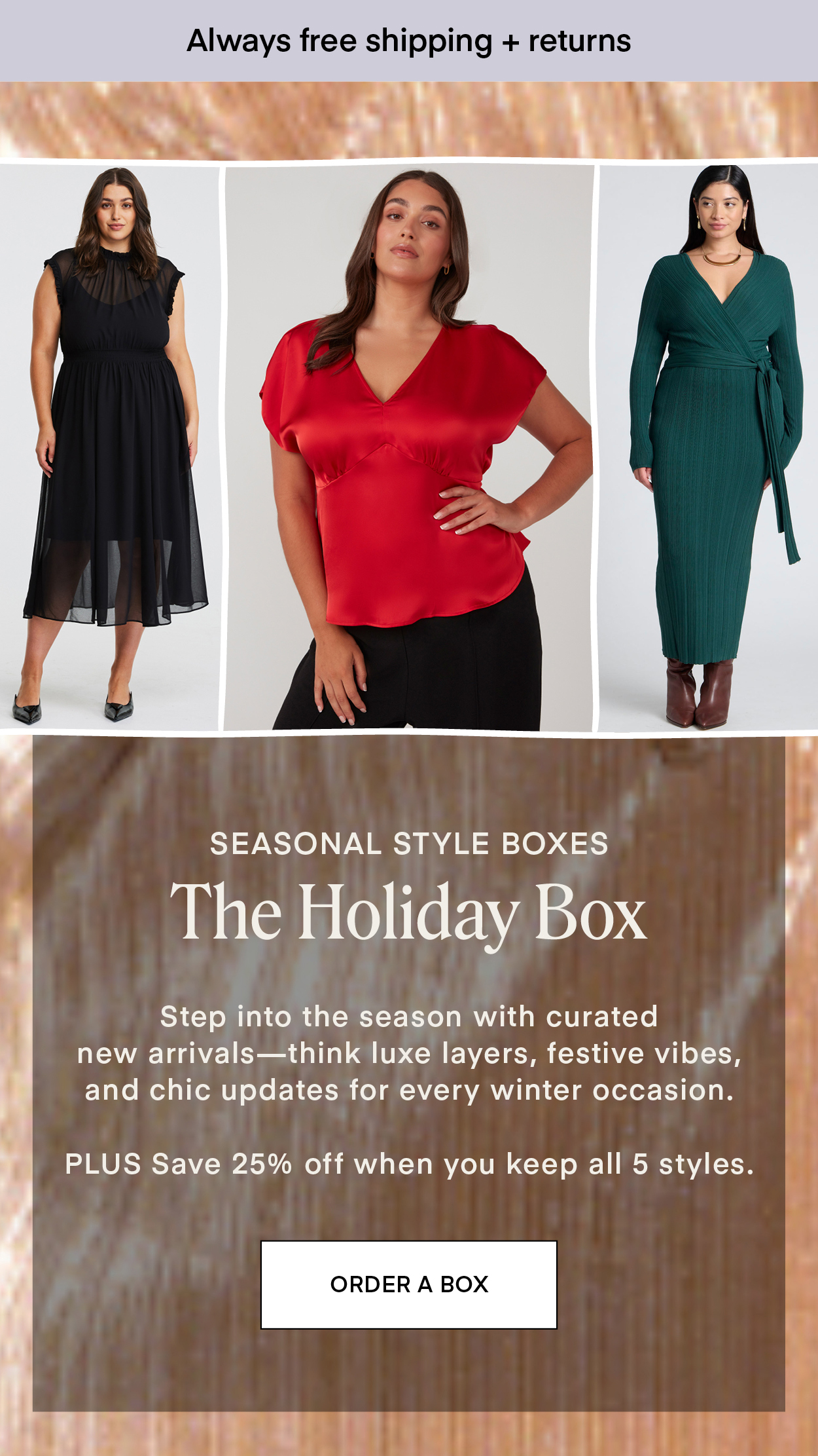 SEASONAL STYLE BOXES: The Holiday Box. Step into the season with curated new arrivals—think luxe layers, festive vibes, and chic updates for every winter occasion. PLUS Save 25% off when you keep all 5 styles.