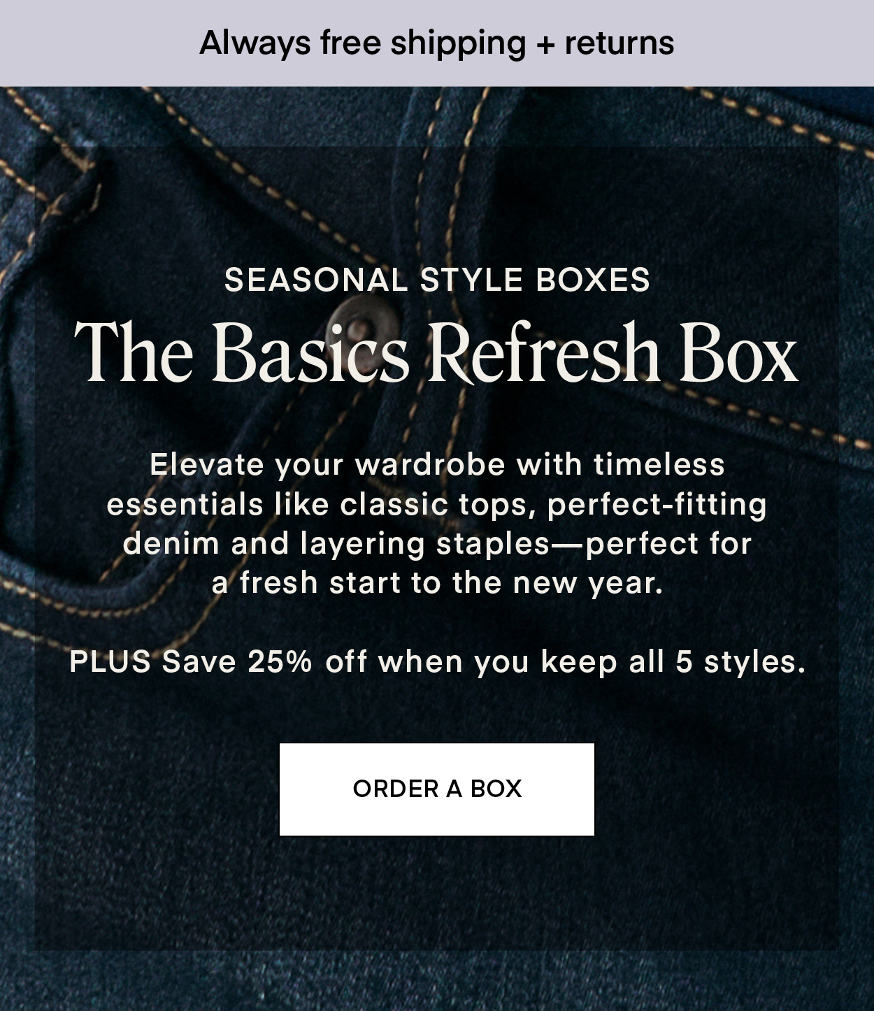 SEASONAL STYLE BOXES: The Basics Refresh Box Elevate your wardrobe with timeless essentials like classic tops, perfect-fitting denim and layering staples—perfect for a fresh start to the new year. PLUS Save 25% off when you keep all 5 styles.