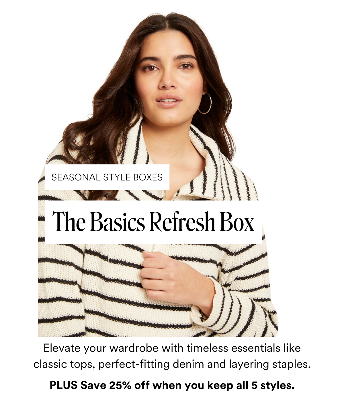 SEASONAL STYLE BOXES: The Basics Refresh Box Elevate your wardrobe with timeless essentials like classic tops, perfect-fitting denim and layering staples—perfect for a fresh start to the new year. PLUS Save 25% off when you keep all 5 styles.