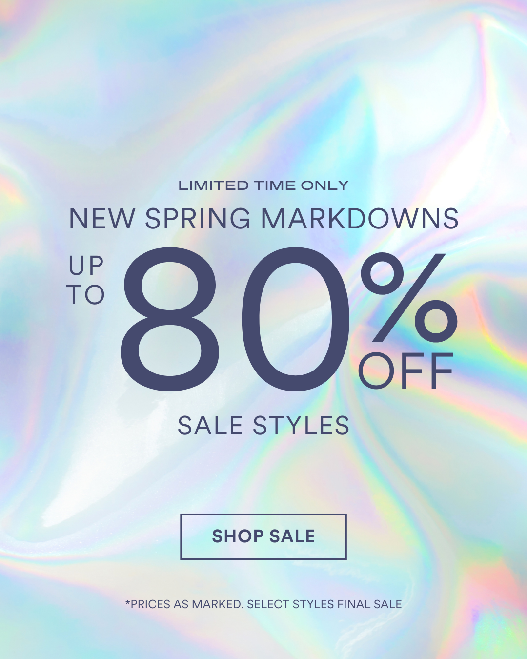 SHOP SALE UP TO 80 % OFF SALE STYLES NEW SPRING MARKDOWNS *PRICES AS MARKED. SELECT STYLES FINAL SALE LIMITED TIME ONLY