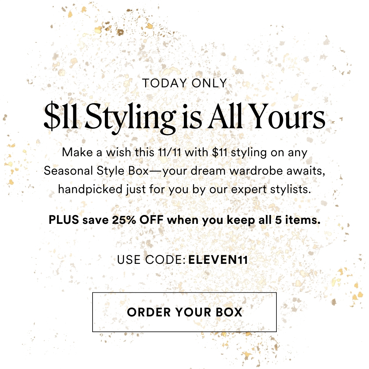 TODAY ONLY $11 Styling is All Yours. Make a wish this 11/11 with $11 styling on any Seasonal Style Box—your dream wardrobe awaits, handpicked just for you by our expert stylists. PLUS save 25% OFF when you keep all 5 items. USE CODE: ELEVEN11 
ORDER YOUR BOX