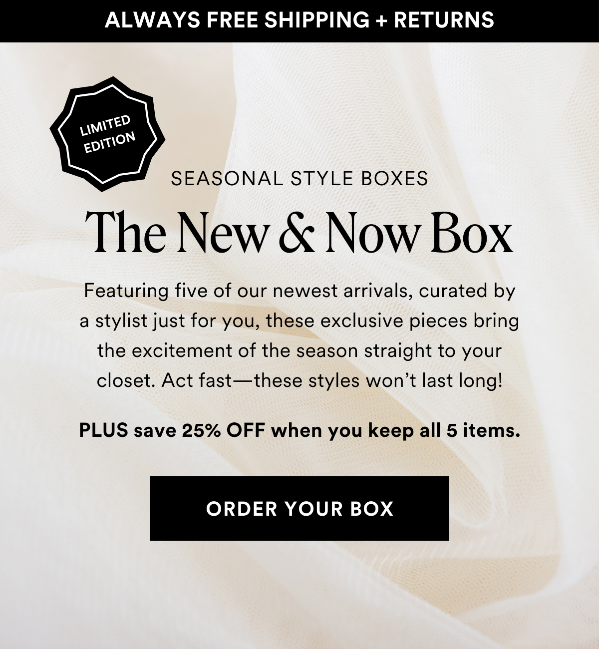 LIMITED EDITION SEASONAL STYLE BOXES The New & Now Box. Featuring five of our newest arrivals, curated by a stylist just for you, these exclusive pieces bring the excitement of the season straight to your closet. Act fast—these styles won’t last long! Plus save 25% when you keep all 5 items. Order a Box.