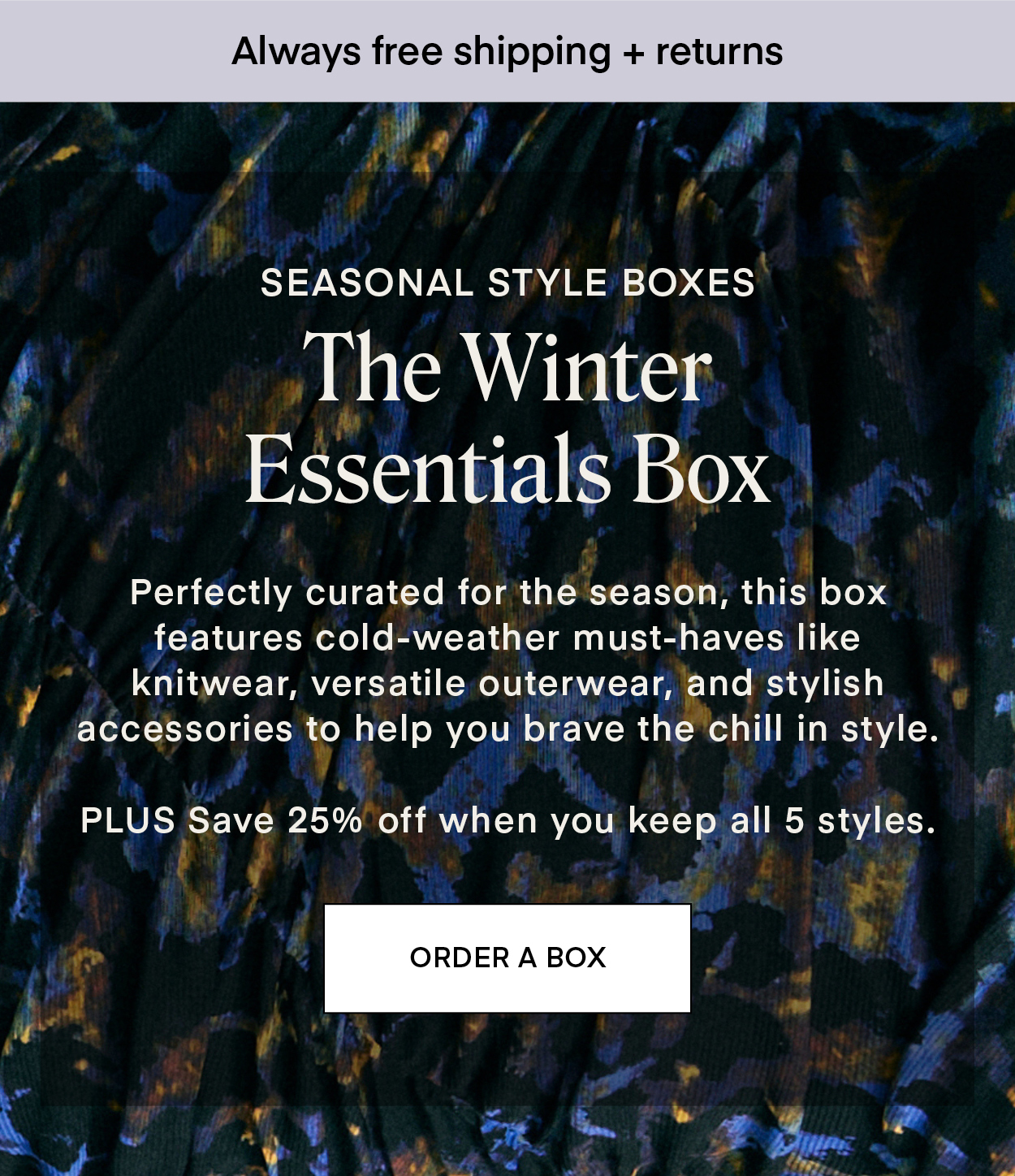 SEASONAL STYLE BOXES: The Winter Essentials Box Perfectly curated for the season, this box features cold-weather must-haves like knitwear, versatile outerwear, and stylish accessories to help you brave the chill in style. PLUS Save 25% off when you keep all 5 styles.