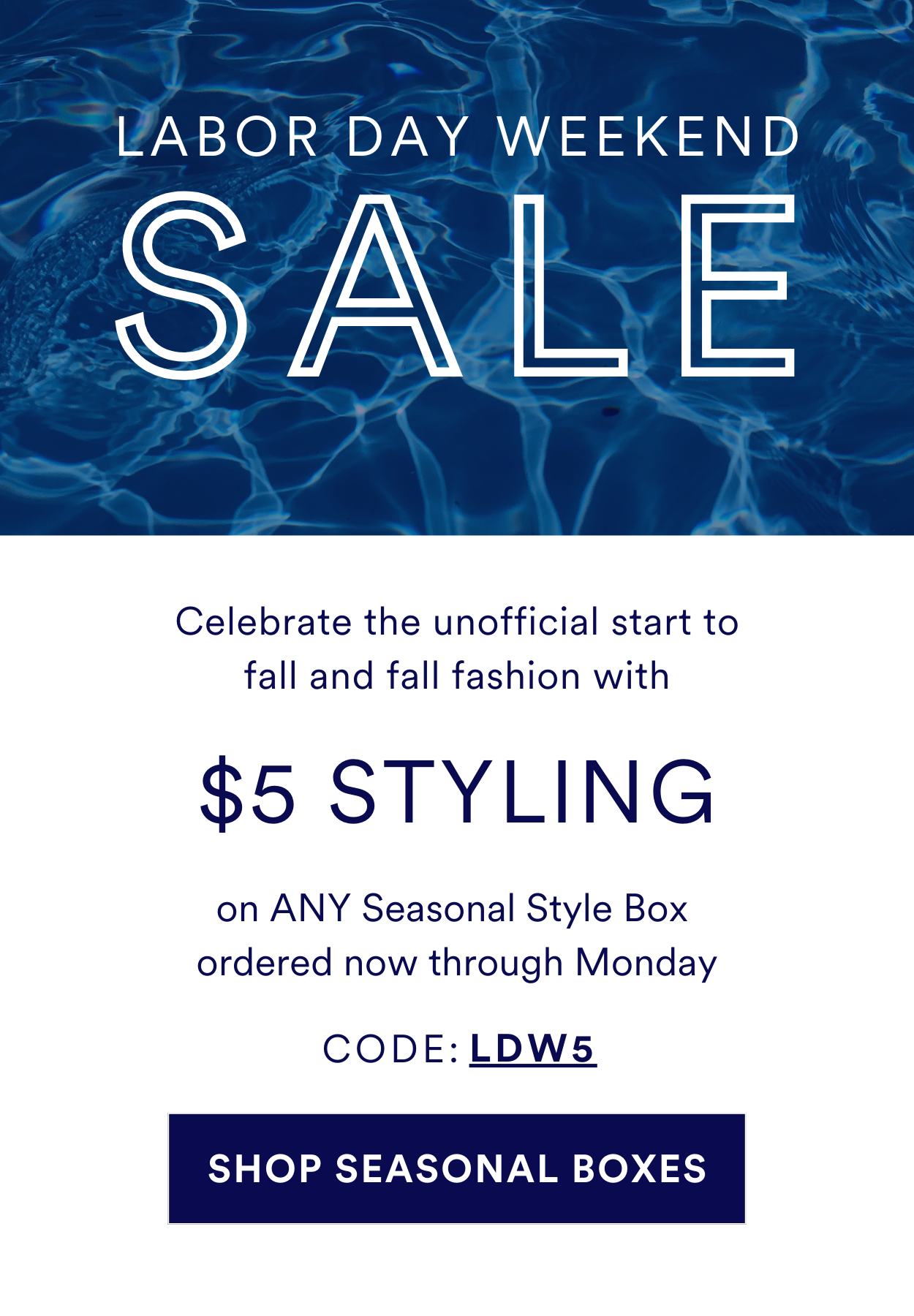 LABOR DAY WEEKEND SALE Celebrate the unofficial start to fall and fall fashion with $5 STYLING on ANY Seasonal Style Box ordered now through Monday. USE CODE: LDW5. SHOP SEASONAL BOXES