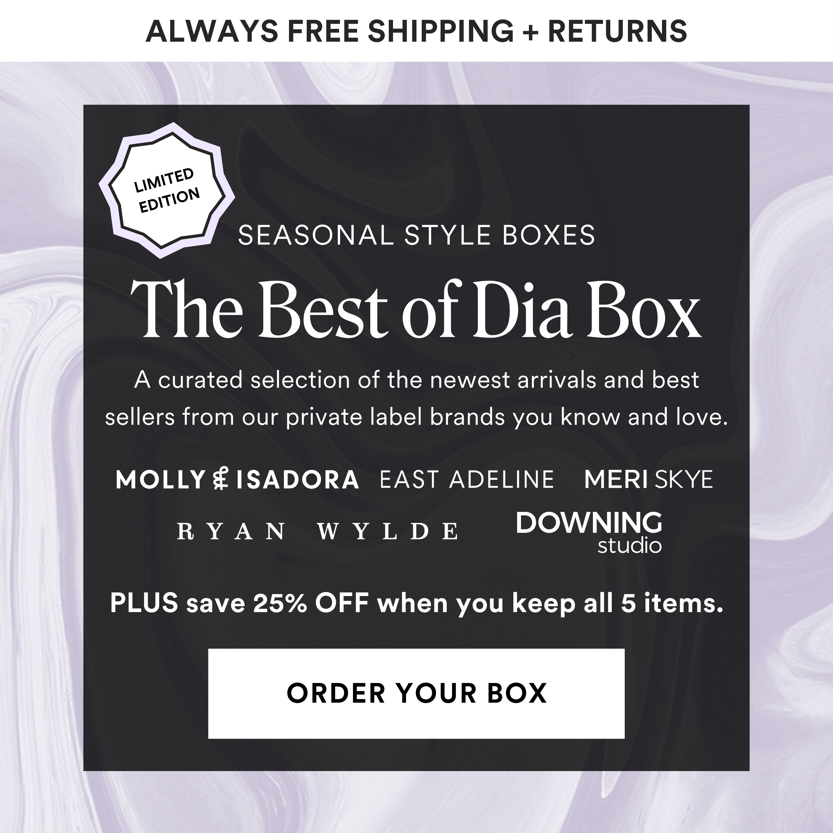 The Best of Dia Box. A curated selection of the newest arrivals and best sellers from our private label brands you know and love. Molly & Isadora, East Adeline, Meri Skye, Ryan Wylde, Downing Studio. Plus save 25% off when you keep all 5 items. Order your box.