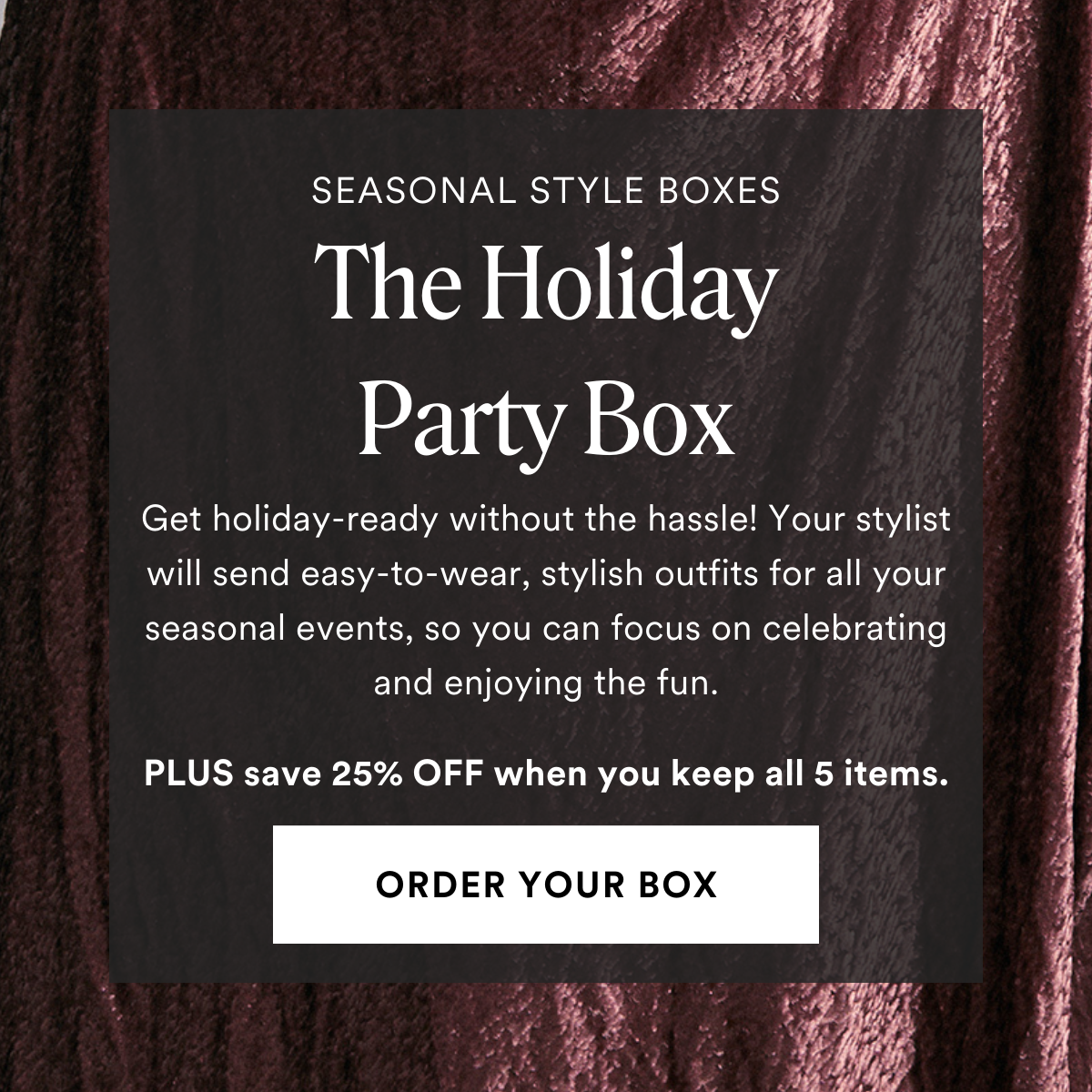 NOW TRENDING The Holiday Box: Get holiday-ready without the hassle! The Holiday Party Box delivers easy-to-wear, stylish outfits for all your seasonal events, so you can focus on celebrating and enjoying the fun. Always Free Shipping and Returns. 25% OFF when you keep all 5 items. ORDER A BOX.