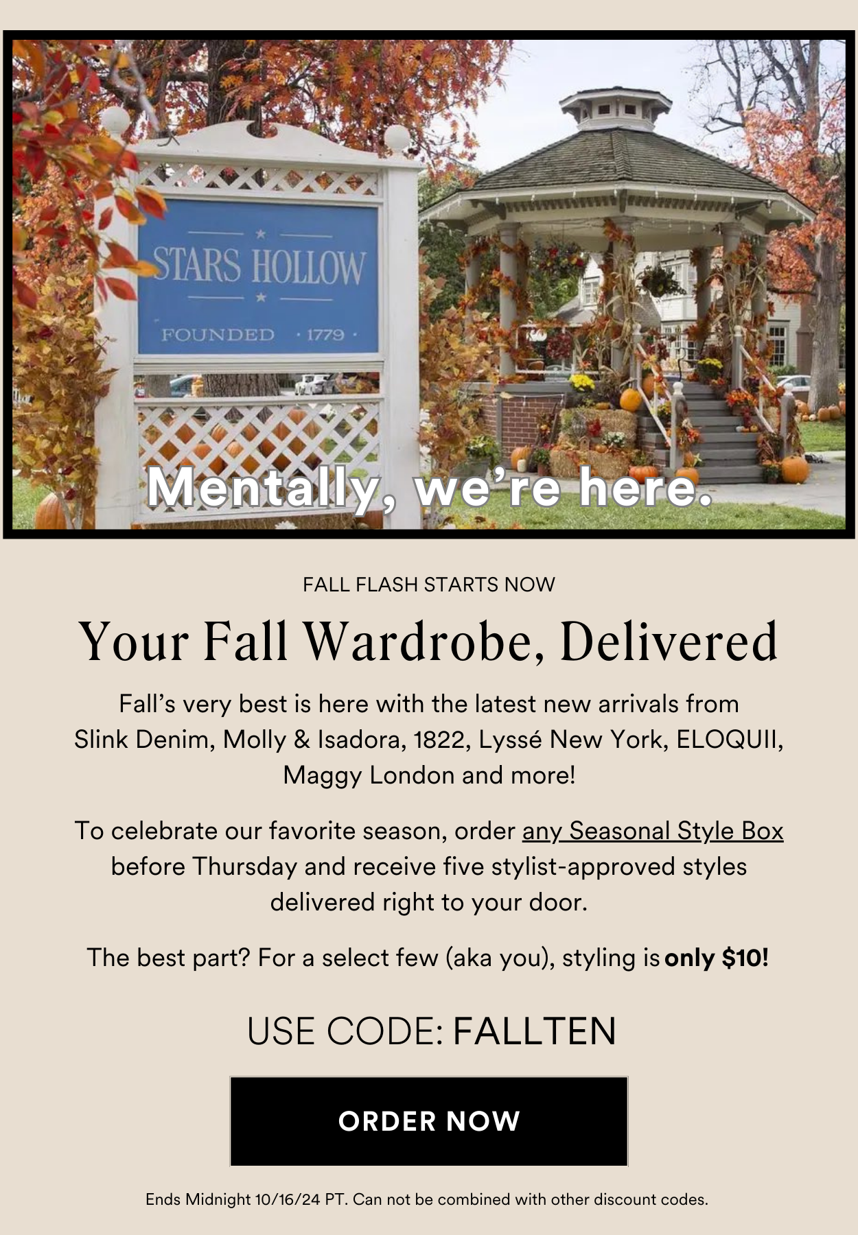 FALL FLASH STARTS NOW Your Fall Wardrobe, Delivered. Fall’s very best is here with the latest new arrivals from Slink Denim, Molly & Isadora, 1822, Lyssé New York, ELOQUII, Maggy London and more! To celebrate our favorite season, order any Seasonal Style Box before Thursday and receive five stylist-approved styles delivered right to your door. The best part? For a select few (aka you), styling is only $10! USE CODE: FALLTEN Ends Midnight 10/16/24 PT. Can not be combined with other discount codes.