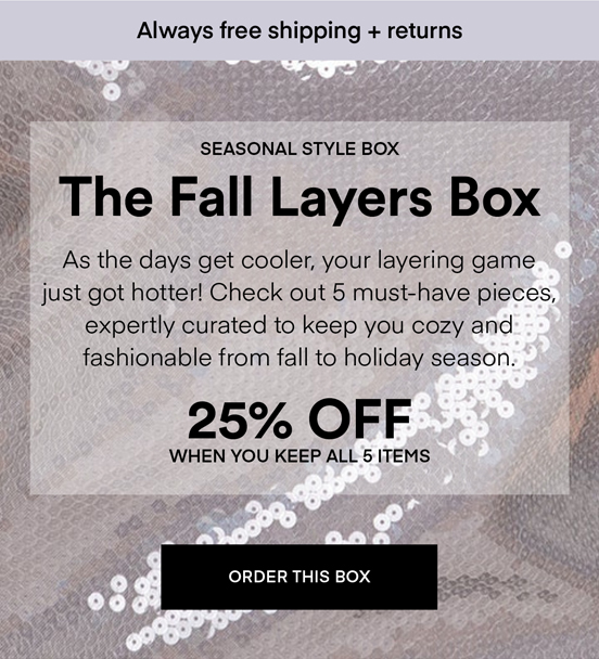 NOW TRENDING The Fall Layers Box: As the days get cooler, your layering game just got hotter! Check out 5 must-have pieces, expertly curated to keep you cozy and fashionable from fall to holiday season. Always Free Shipping and Returns. 25% OFF when you keep all 5 items. ORDER A BOX.