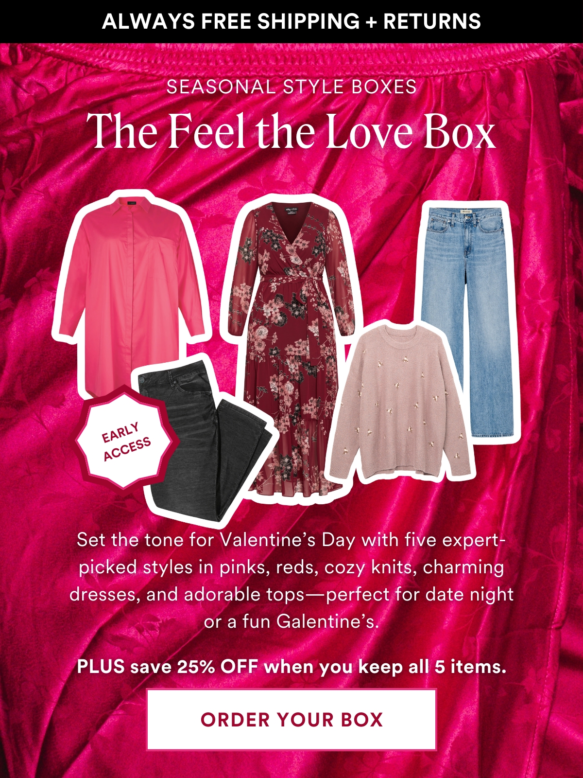 EARLY ACCESS SEASONAL STYLE BOX: The Feel the Love Box. Whether you're staying in or heading out, set the tone for Valentine's Day with five hand-selected favorites from our expert stylists. Think pink and red hues, cozy knits, charming dresses, adorable tops, and jeans—perfect for a romantic date night or a fun Galentine's with your besties. Don't wait—the newest arrivals are going fast! PLUS Save 25% off when you keep all 5 styles.