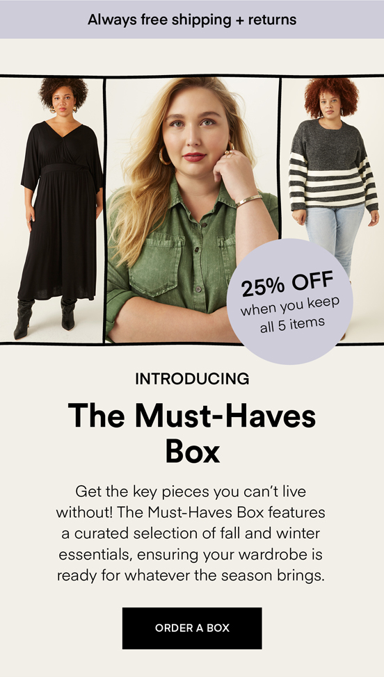 NOW TRENDING The Must-Haves Box: Get the key pieces you can’t live without! The Must-Haves Box features a curated selection of fall and winter essentials, ensuring your wardrobe is ready for whatever the season brings. Always Free Shipping and Returns. 25% OFF when you keep all 5 items. ORDER A BOX.