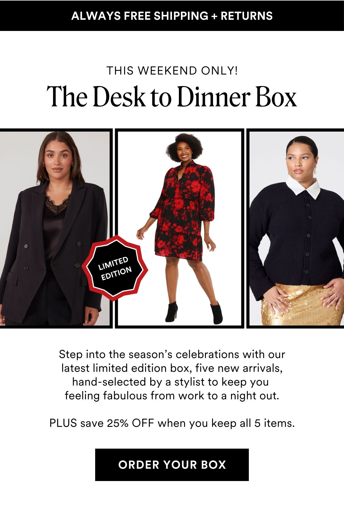 This Weekend Only! Limited Edition The Desk to Dinner Box. Step into the season’s celebrations with our latest limited edition box, five new arrivals, hand-selected by a stylist to keep you feeling fabulous from work to a night out. PLUS save 25% OFF when you keep all 5 items. ORDER YOUR BOX