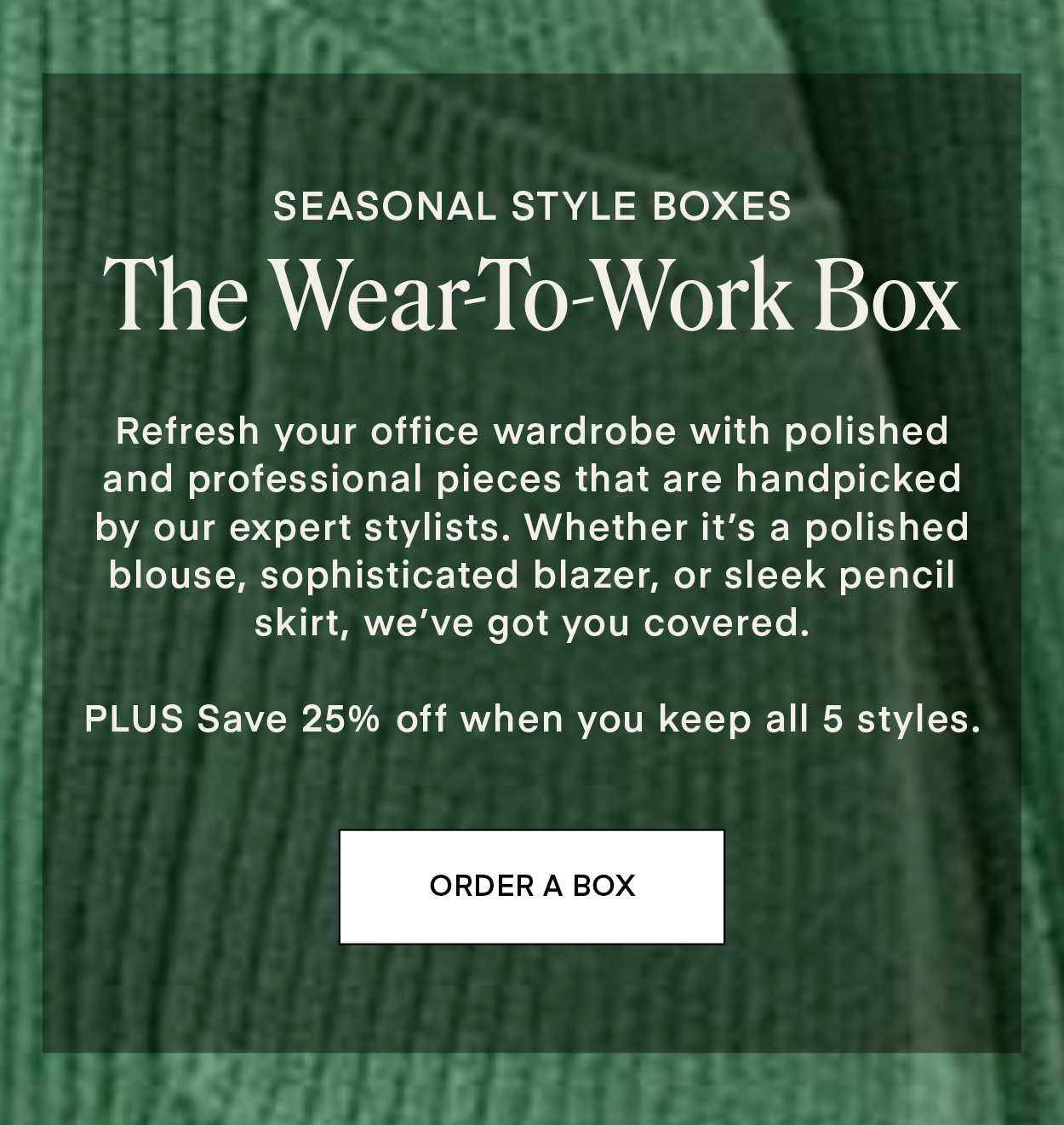 SEASONAL STYLE BOXES: The Wear-To-Work Box. Refresh your office wardrobe with polished and professional pieces that are handpicked by our expert stylists. Whether it’s a polished blouse, sophisticated blazer, or sleek pencil skirt, we’ve got you covered. PLUS Save 25% off when you keep all 5 styles.