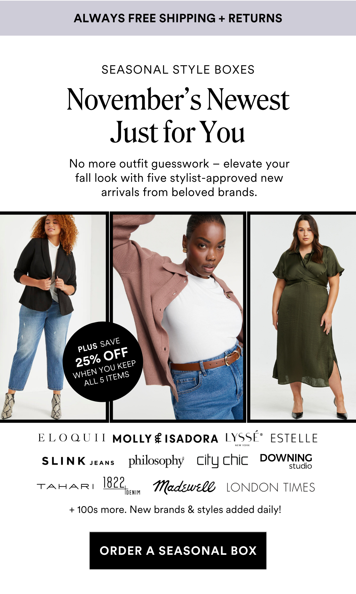 Always Free Shipping and Returns. SEASONAL STYLE BOXES New Looks So Good On You. Say goodbye to outfit struggles and hello to your ultimate fall wardrobe secret weapon - five stylist-approved new arrivals from fan-favorite brands. PLUS SAVE 25% OFF WHEN YOU KEEP ALL 5 ITEMS + 100s more. New brands & styles added daily! ORDER A SEASONAL BOX