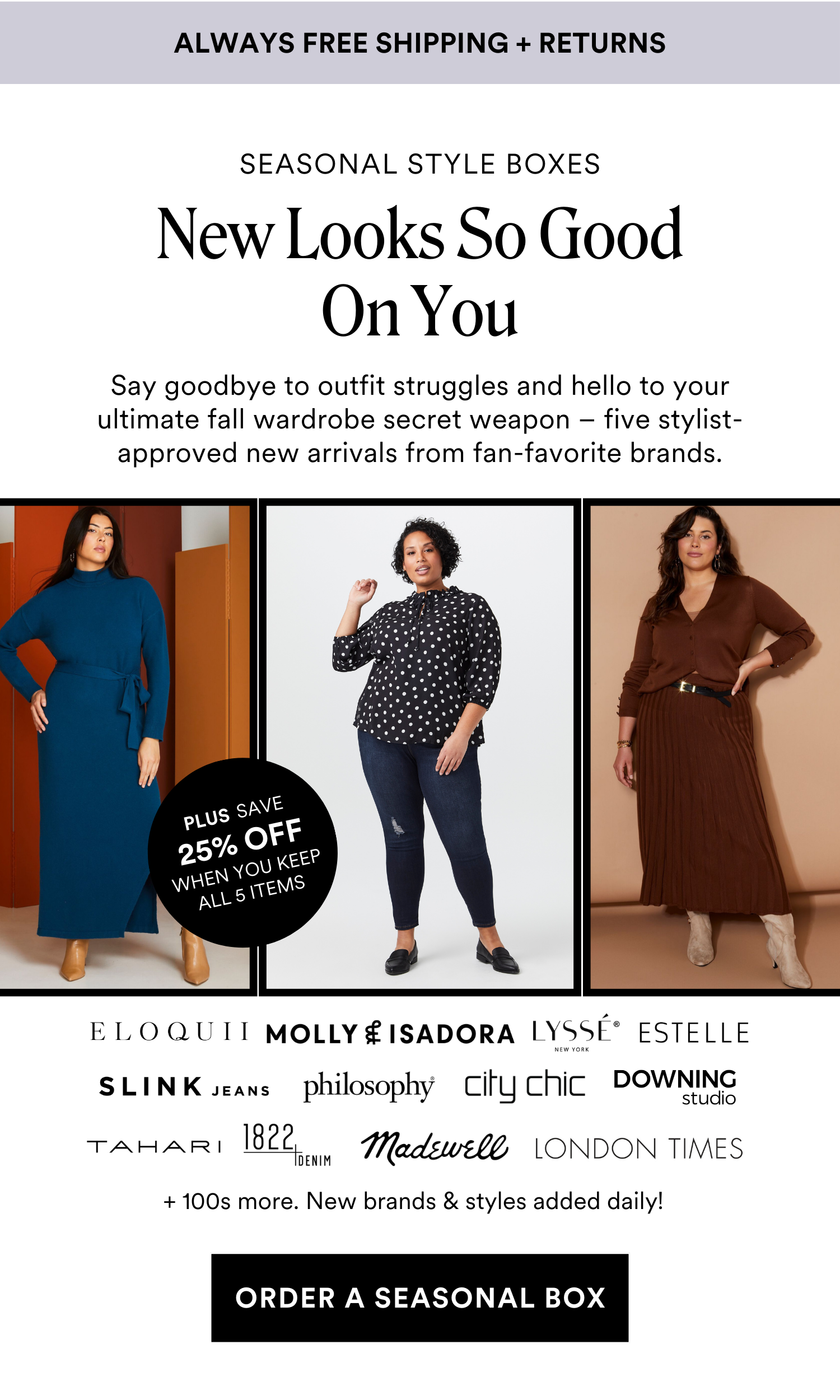 Always Free Shipping and Returns. SEASONAL STYLE BOXES New Looks So Good On You. Say goodbye to outfit struggles and hello to your ultimate fall wardrobe secret weapon - five stylist-approved new arrivals from fan-favorite brands. PLUS SAVE 25% OFF WHEN YOU KEEP ALL 5 ITEMS + 100s more. New brands & styles added daily! ORDER A SEASONAL BOX