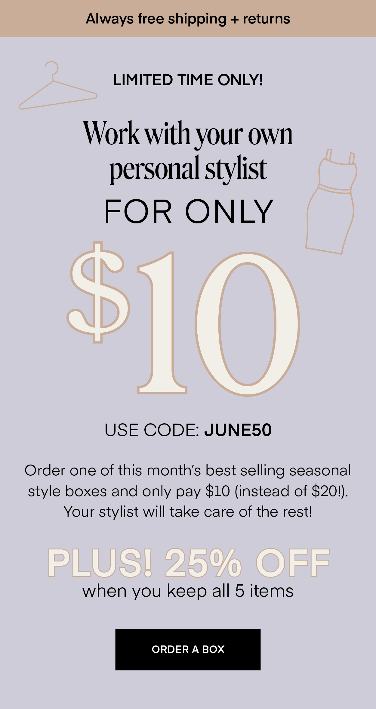 Always free shipping + returns LIMITED TIME ONLY! Work with your own personal stylist FOR ONLY $10 USE CODE: JUNE50 Order one of this month's best selling seasonal style boxes and only pay $10 (instead of $20!). Your stylist will take care of the rest! PLUS! 25% OFF when you keep all 5 items ORDER A BOX