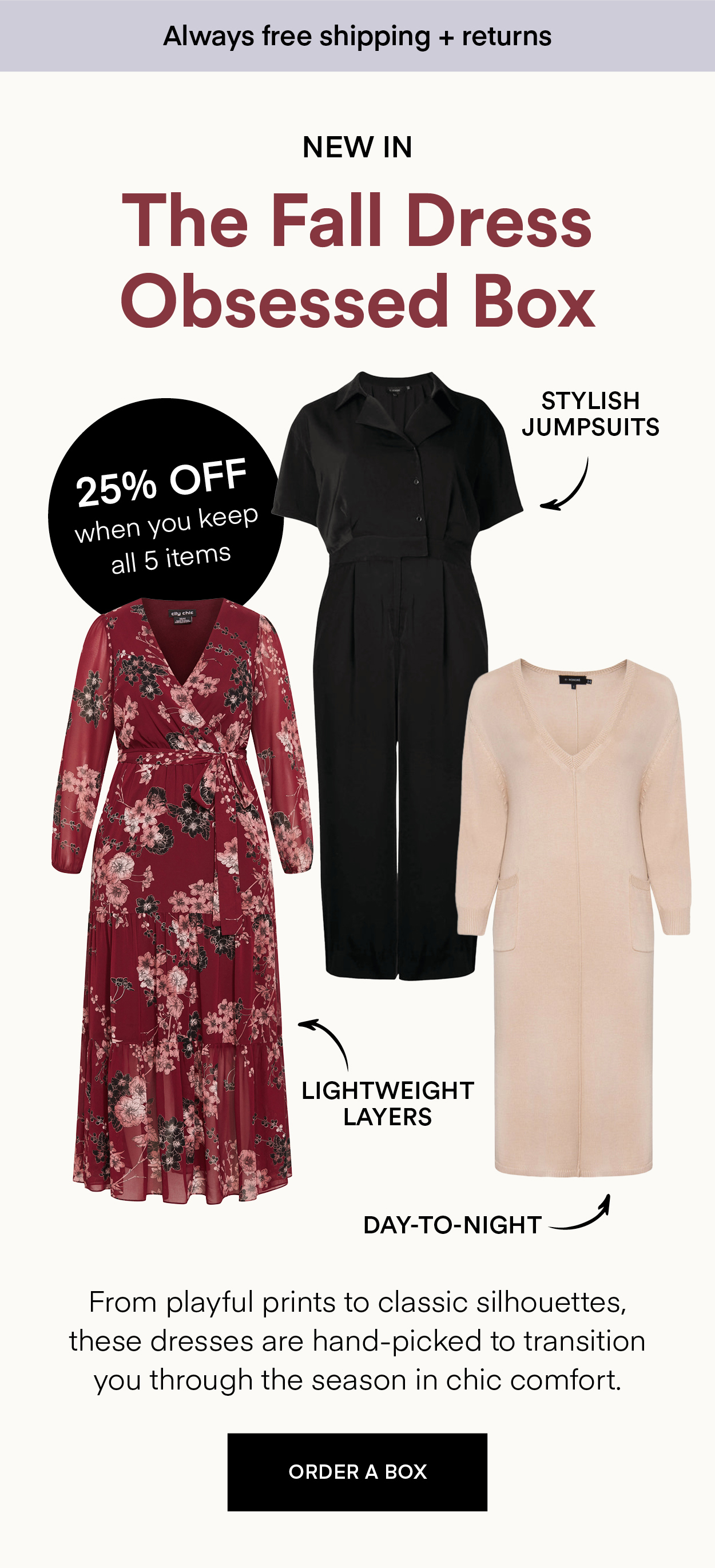 NEW IN The Fall Dress Obsessed Box: From playful prints to classic silhouettes, these dresses are hand-picked to transition you through the season in chic comfort. Always Free Shipping and Returns. 25% OFF when you keep all 5 items. ORDER A BOX.