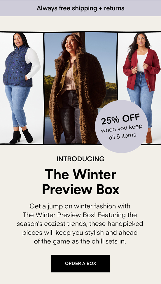 NOW TRENDING The Winter Preview Box: Get a jump on winter fashion with The Winter Preview Box! Featuring the season’s coziest trends, these handpicked pieces will keep you stylish and ahead of the game as the chill sets in. Always Free Shipping and Returns. 25% OFF when you keep all 5 items. ORDER A BOX.