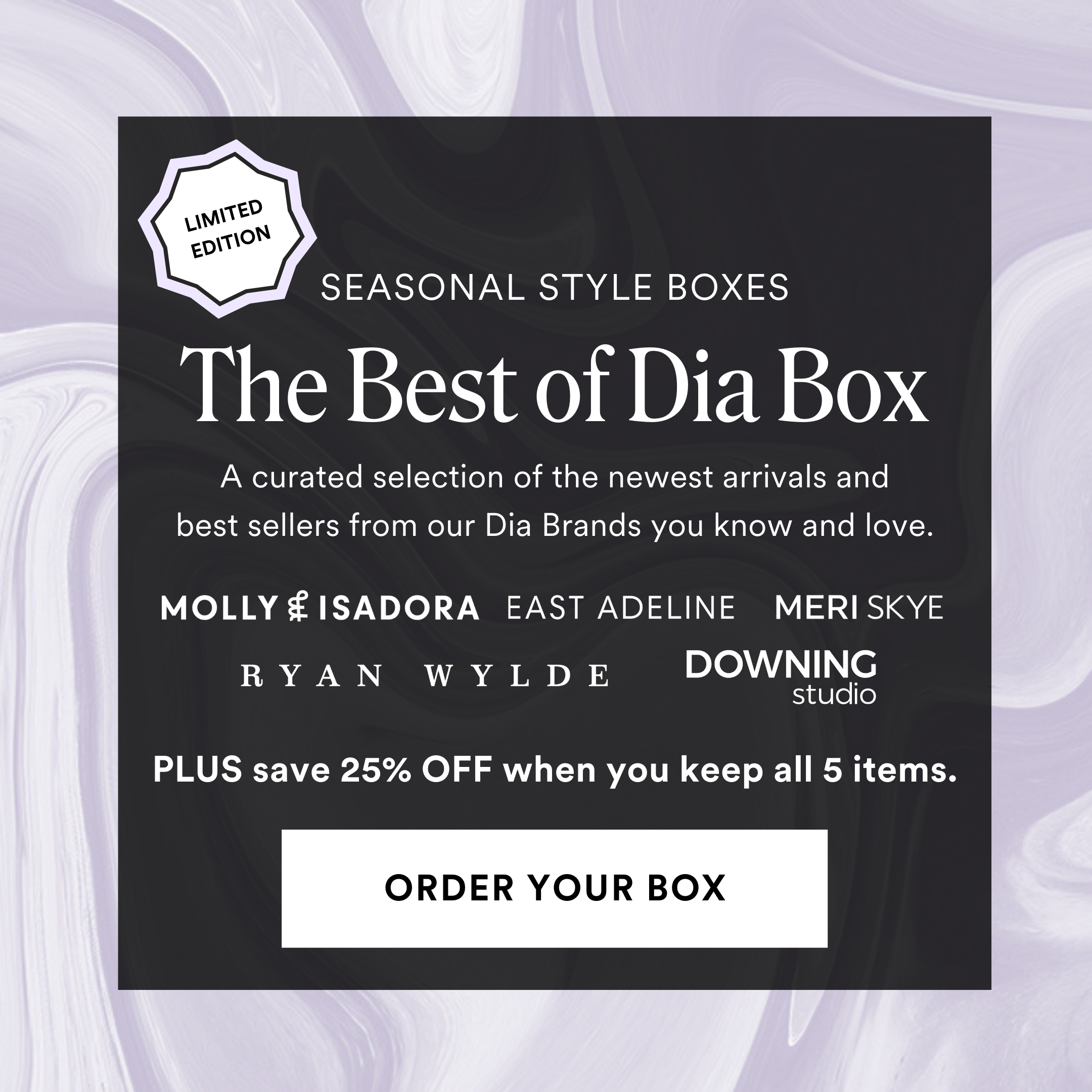 The Best of Dia Box. A curated selection of the newest arrivals and best sellers from our Dia Brands you know and love. Molly & Isadora, East Adeline, Meri Skye, Ryan Wylde, Downing Studio. Plus save 25% off when you keep all 5 items. Order your box.