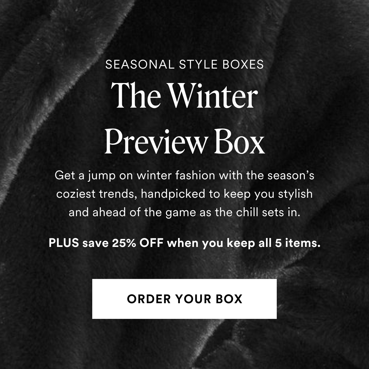 SEASONAL STYLE BOXES The Winter Preview Box. Get a jump on winter fashion with the season's coziest trends, handpicked to keep you stylish and ahead of the game as the chill sets in. PLUS save 25% OFF when you keep all 5 items. ORDER YOUR BOX