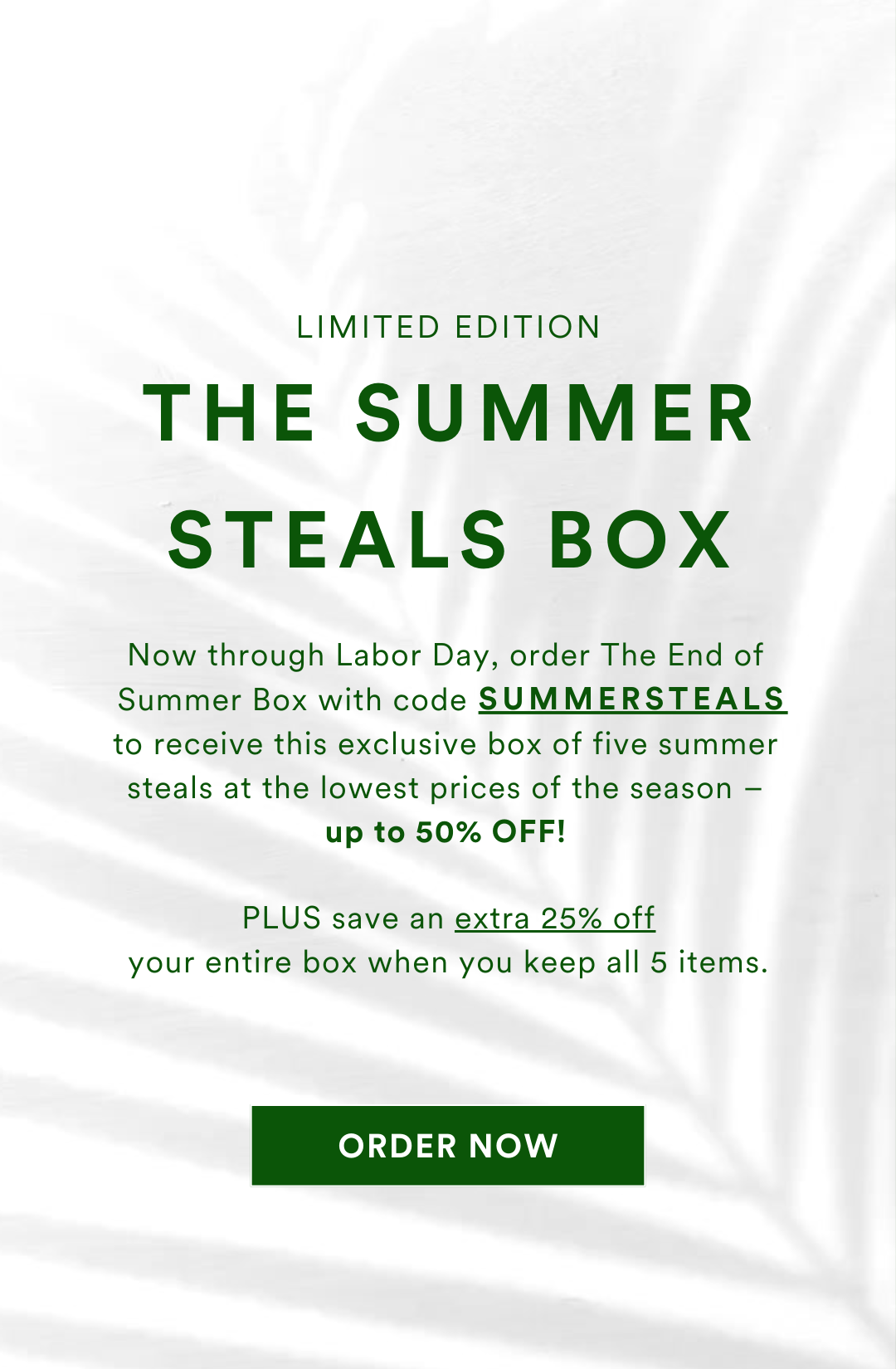 Now through Labor Day, order The End of Summer Box with code SUMMERSTEALS to receive this exclusive box of five summer steals at the lowest prices of the season – up to 50% OFF! PLUS save an extra 25% off your entire box when you keep all 5 items.