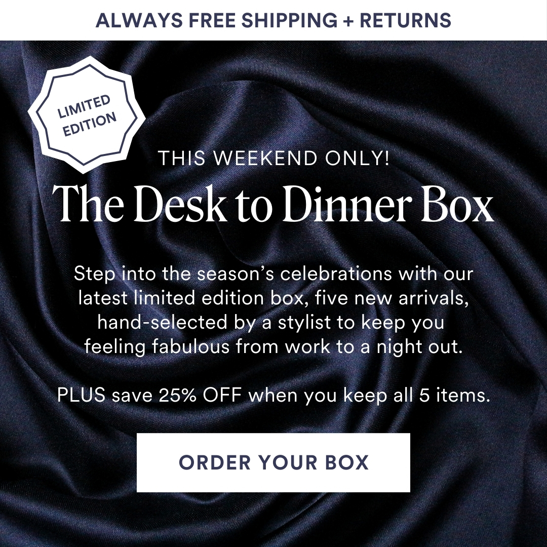 This Weekend Only! Limited Edition The Desk to Dinner Box. Step into the season’s celebrations with our latest limited edition box, five new arrivals, hand-selected by a stylist to keep you feeling fabulous from work to a night out. PLUS save 25% OFF when you keep all 5 items. ORDER YOUR BOX