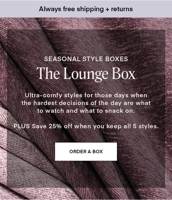 SEASONAL STYLE BOXES: The Lounge Box. Ultra-comfy styles for those days when the hardest decisions of the day are what to watch and what to snack on. PLUS Save 25% off when you keep all 5 styles.