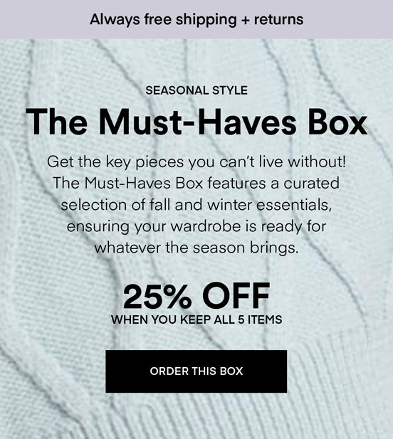 NOW TRENDING The Must-Haves Box: Get the key pieces you can’t live without! The Must-Haves Box features a curated selection of fall and winter essentials, ensuring your wardrobe is ready for whatever the season brings. Always Free Shipping and Returns. 25% OFF when you keep all 5 items. ORDER A BOX.