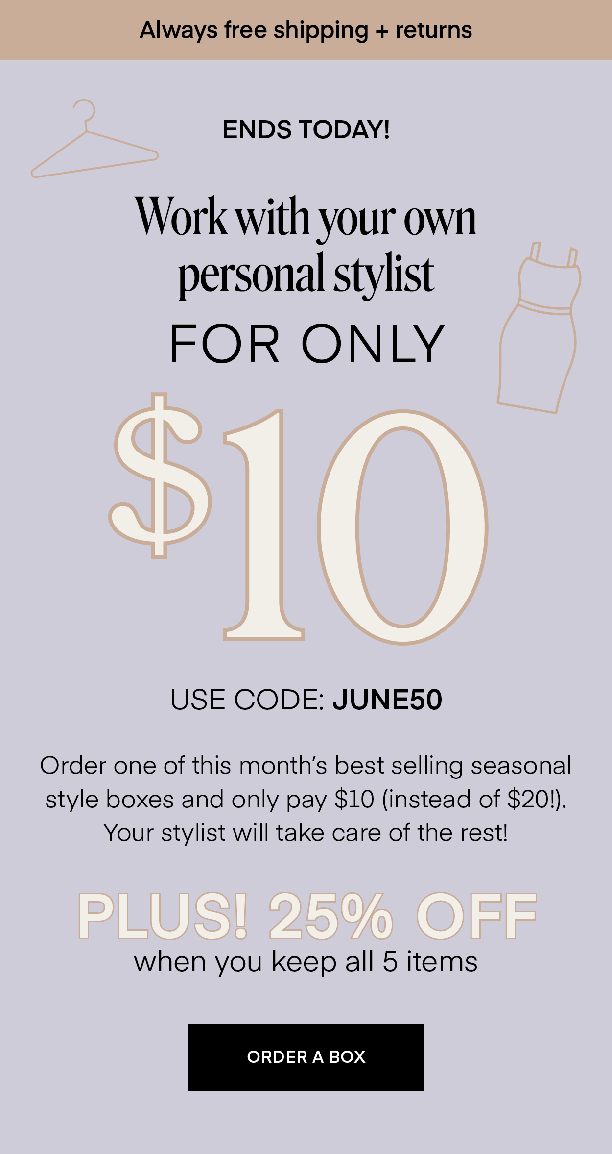 Always free shipping + returns ENDS TONIGHT! Work with your own personal stylist FOR ONLY $10 USE CODE: JUNE50 Order one of this month's best selling seasonal style boxes and only pay $10 (instead of $20!). Your stylist will take care of the rest! PLUS! 25% OFF when you keep all 5 items ORDER A BOX