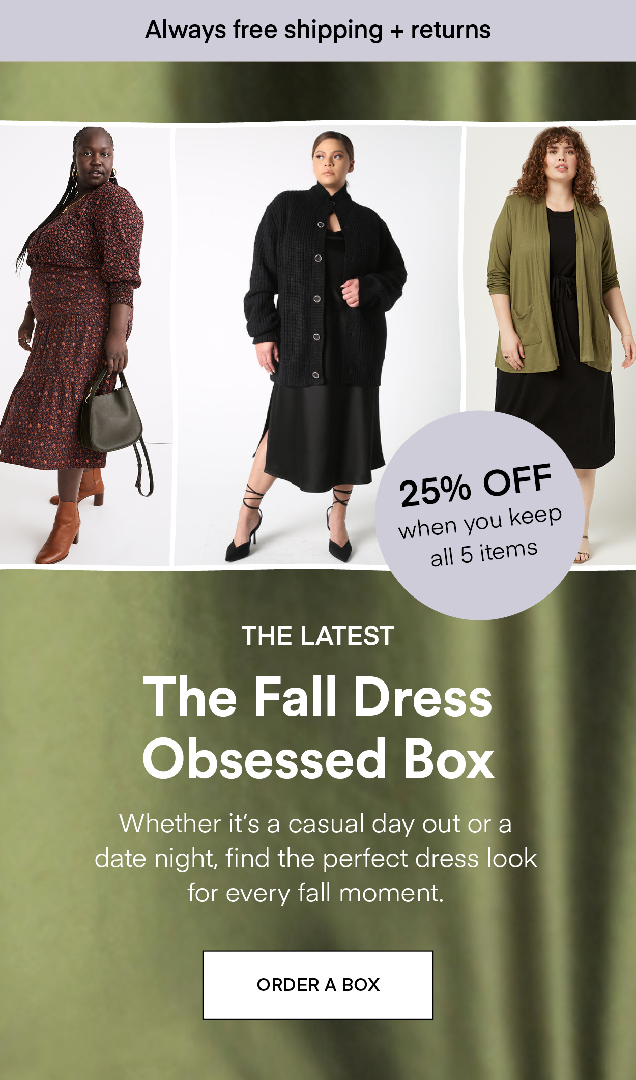 THE LATEST The Fall Dress Obsessed Box: Whether it's a casual day out or a date night, find the perfect dress look for every fall moment. Always Free Shipping and Returns. 25% OFF when you keep all 5 items. ORDER A BOX.