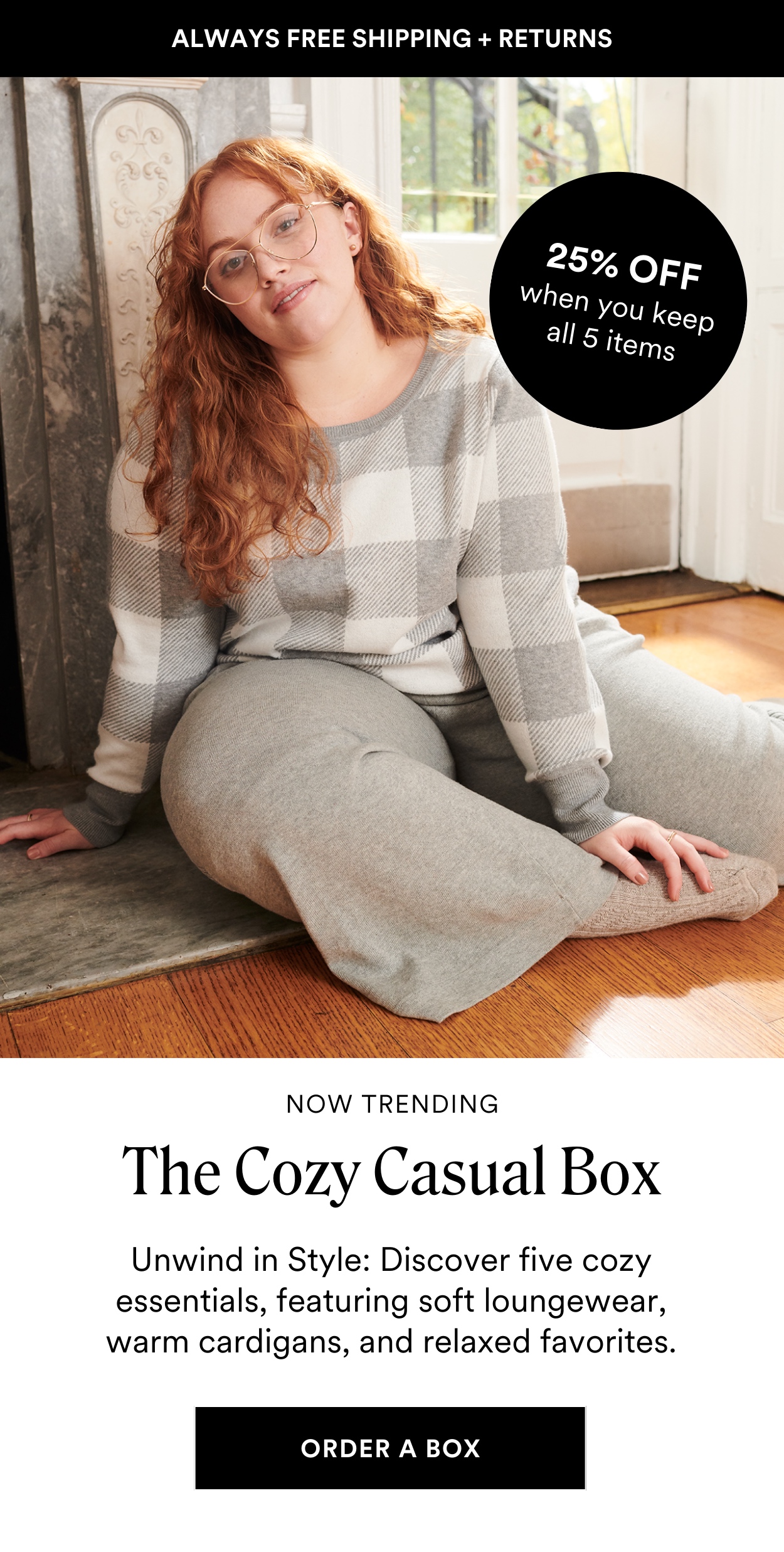 SEASONAL STYLE BOXES: The Cozy Casual Box Relax in style with laid-back favorites featuring soft loungewear, comfy cardigans, and relaxed fits, this box is made for lazy weekends, casual outings, or simply curling up at home in comfort. PLUS Save 25% off when you keep all 5 styles.