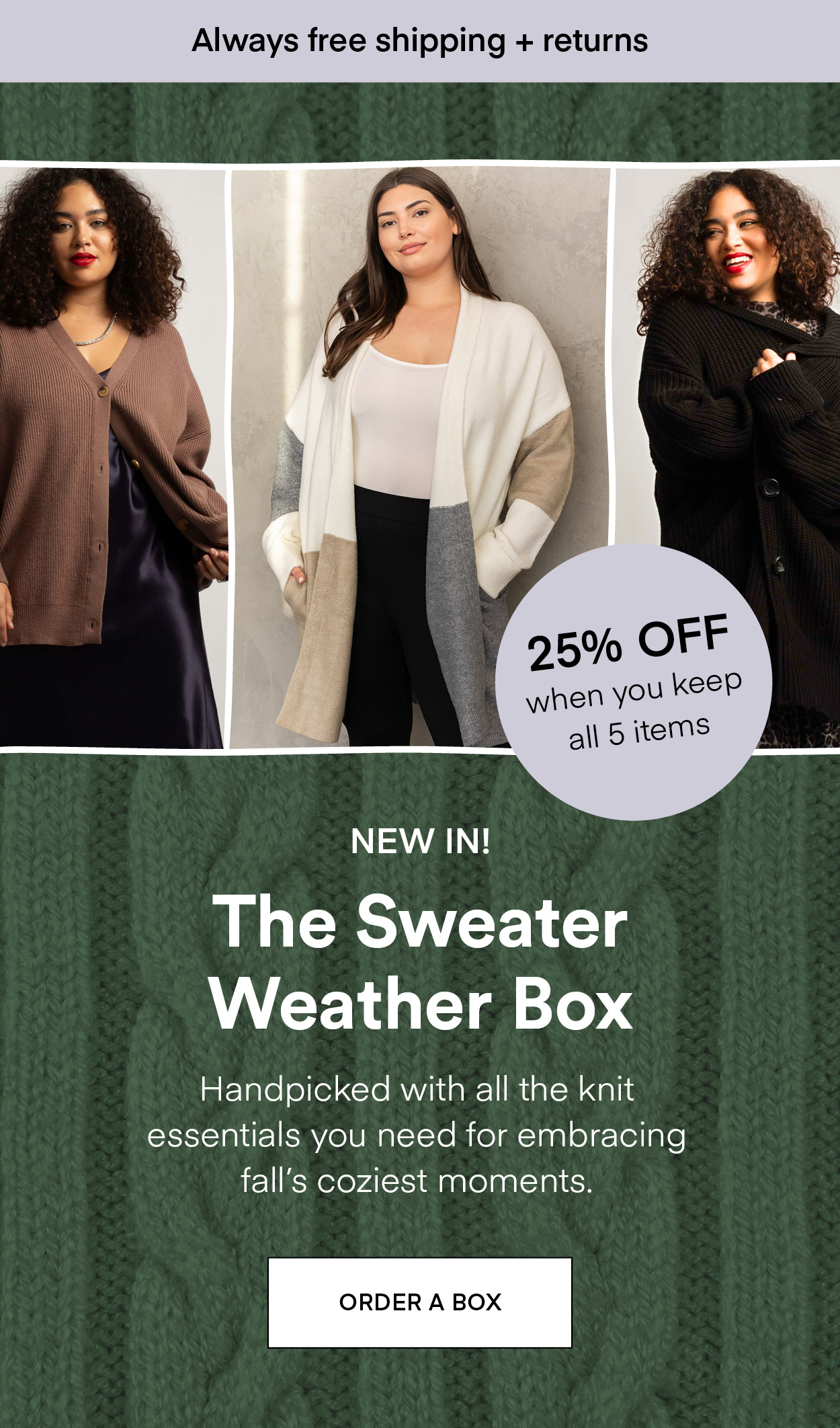 NEW IN! The Sweater Weather Box: Handpicked with all the knit essentials you need for embracing fall's coziest moments. Always Free Shipping and Returns. 25% OFF when you keep all 5 items. ORDER A BOX.