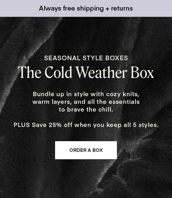 SEASONAL STYLE BOXES: The Cold Weather Box. Bundle up in style with cozy knits, warm layers, and all the essentials to brave the chill. PLUS Save 25% off when you keep all 5 styles.