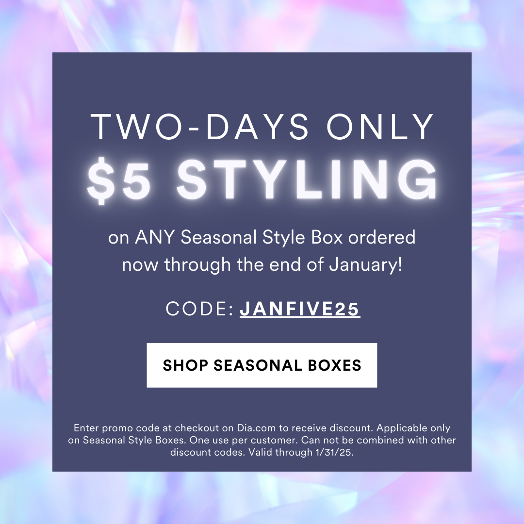 TWO DAYS ONLY: $5 STYLING on ANY Seasonal Style Box ordered now through the end of January! Use Code: JANFIVE25. Enter promo code at checkout on Dia.com to receive discount. Applicable only on Seasonal Style Boxes. One use per customer. Can not be combined with other discount codes. Valid through 1/31/25.