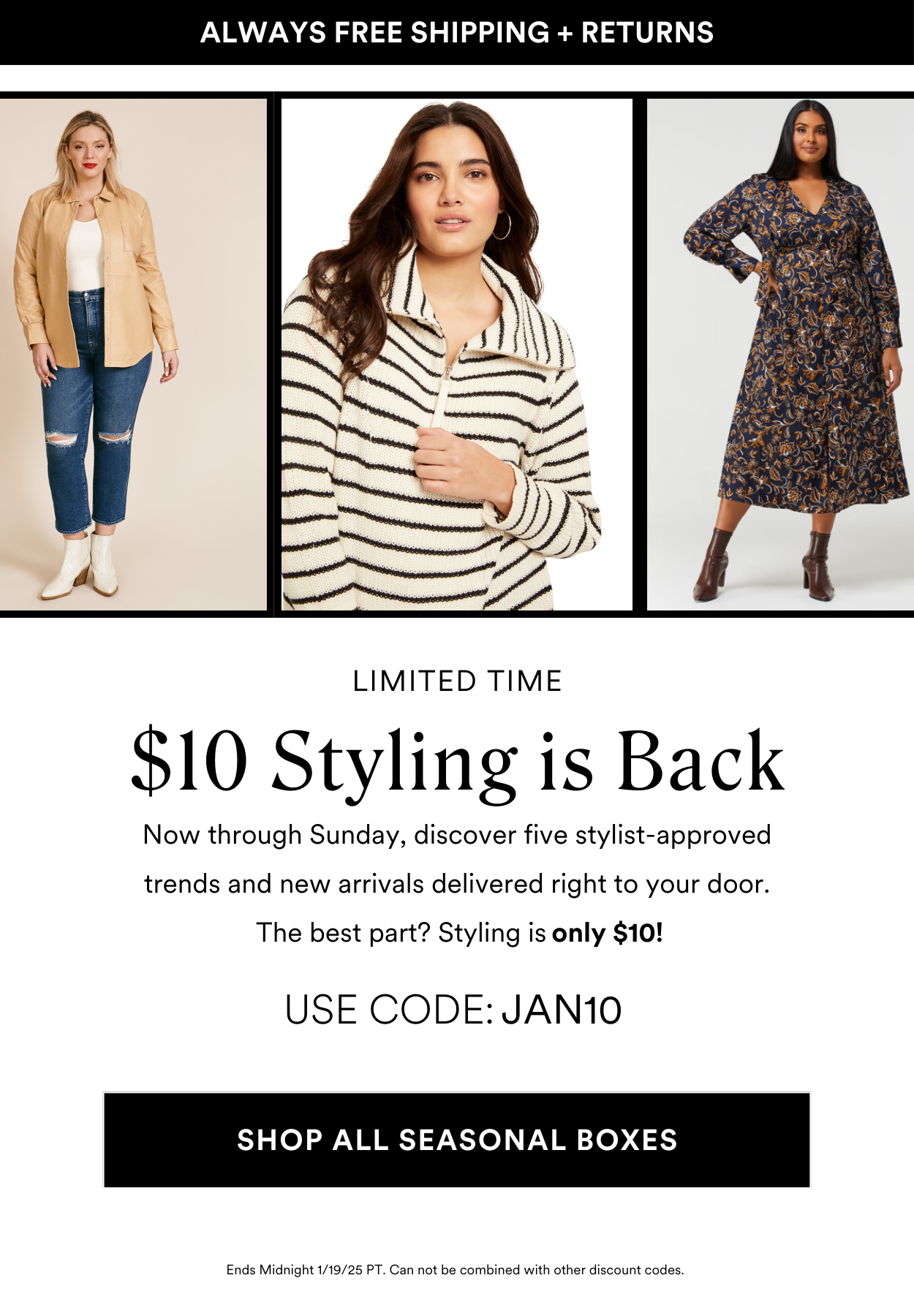 LIMITED TIME ONLY! Work with your own personal stylist FOR ONLY $10 USE CODE: JAN10 Order one of this month's best selling seasonal style boxes and only pay $10 (instead of $20!). Your stylist will take care of the rest! PLUS! 25% OFF when you keep all 5 items ORDER A BOX