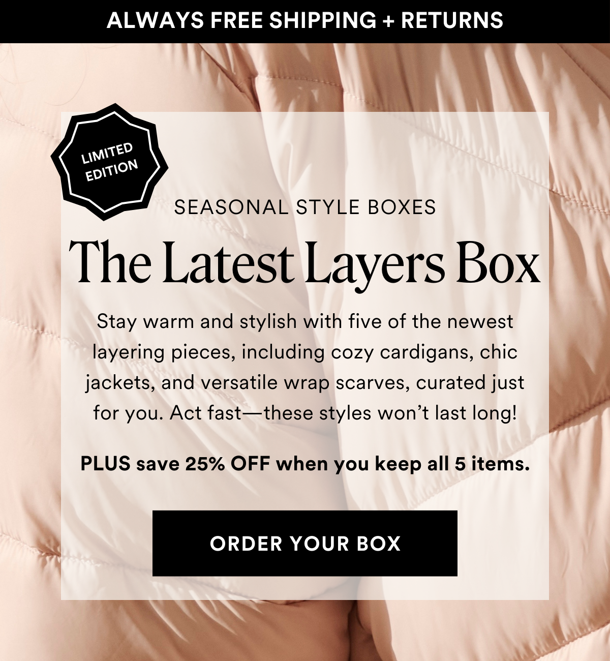 INTRODUCING LIMITED EDITION The Latest Layers Box. Stay warm and stylish with five of the newest layering pieces, including cozy cardigans, chic jackets, and versatile wrap scarves, curated just for you. Act fast—these styles won’t last long! PLUS save 25% OFF when you keep all 5 items. ORDER A BOX