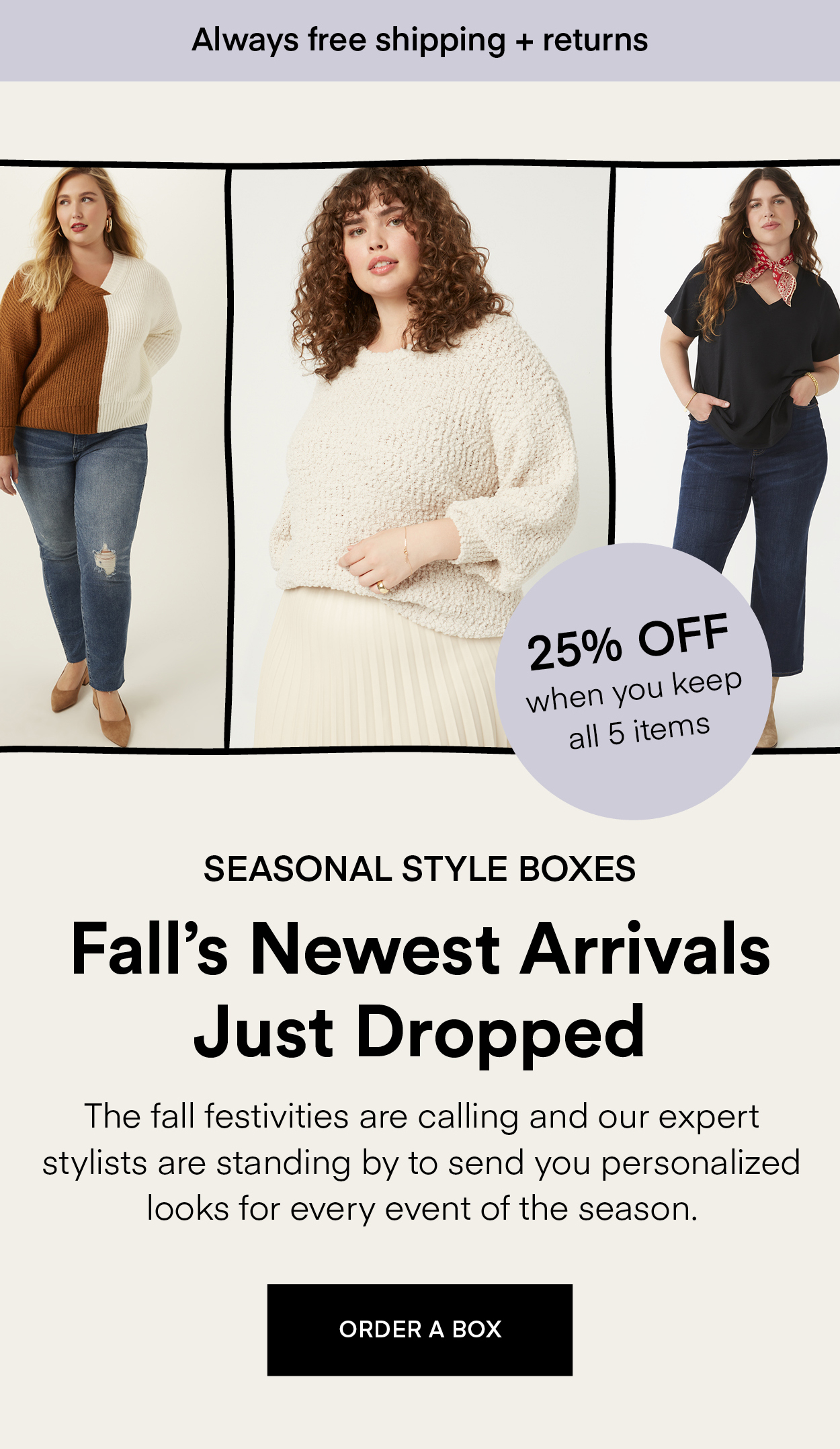 NEW IN October Seasonal Style Boxes: Refresh your wardrobe with handpicked new arrivals, packed with cozy layers, bold textures, and fall's hottest trends tailored just for you! Always Free Shipping and Returns. 25% OFF when you keep all 5 items. ORDER A BOX.