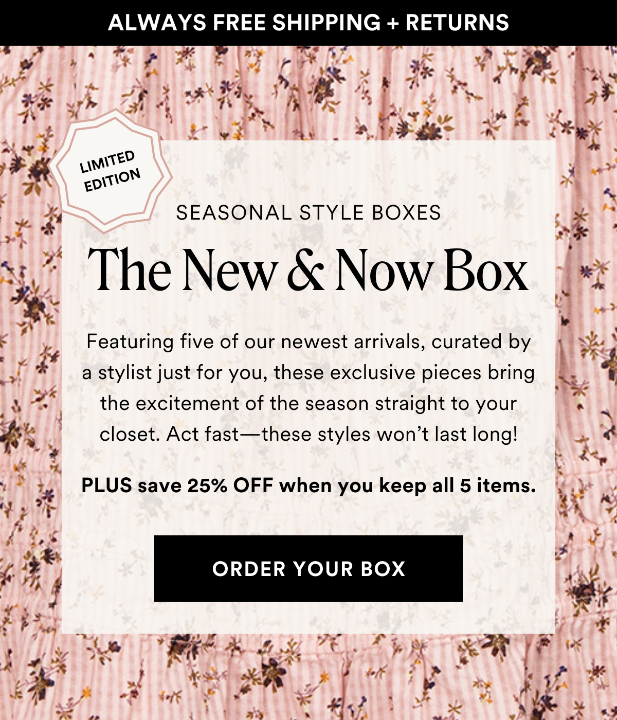 LIMITED EDITION SEASONAL STYLE BOXES The New & Now Box. Featuring five of our newest arrivals, curated by a stylist just for you, these exclusive pieces bring the excitement of the season straight to your closet. Act fast—these styles won’t last long! Plus save 25% when you keep all 5 items. Order a Box.