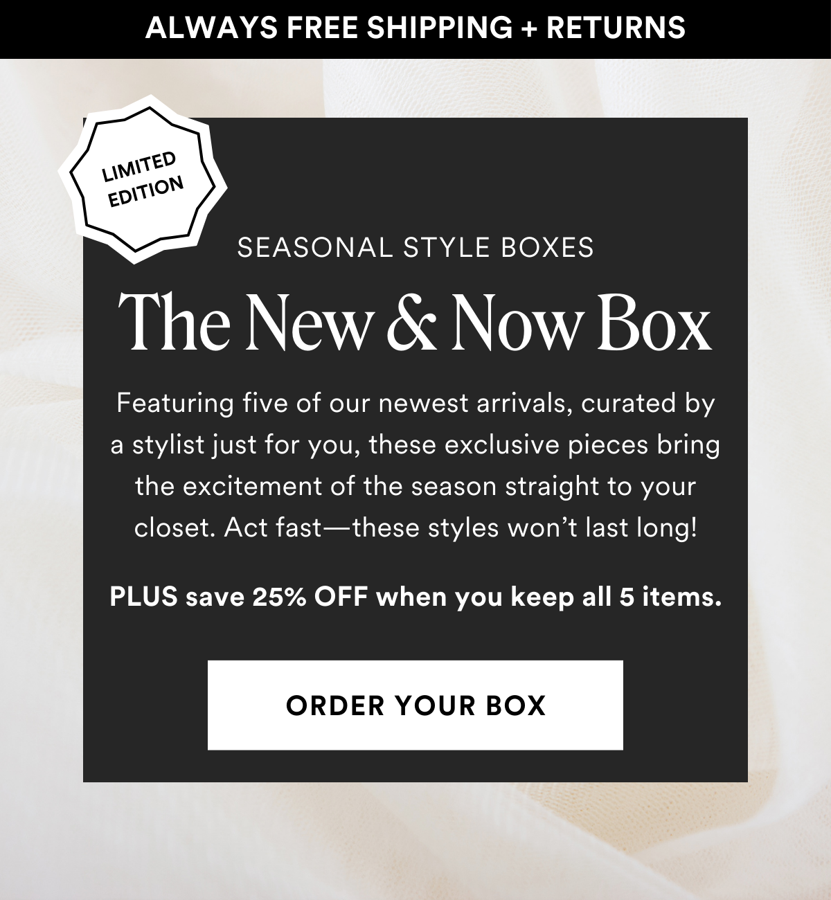 LIMITED EDITION SEASONAL STYLE BOXES The New & Now Box. Featuring five of our newest arrivals, curated by a stylist just for you, these exclusive pieces bring the excitement of the season straight to your closet. Act fast—these styles won’t last long! Plus save 25% when you keep all 5 items. Order a Box.