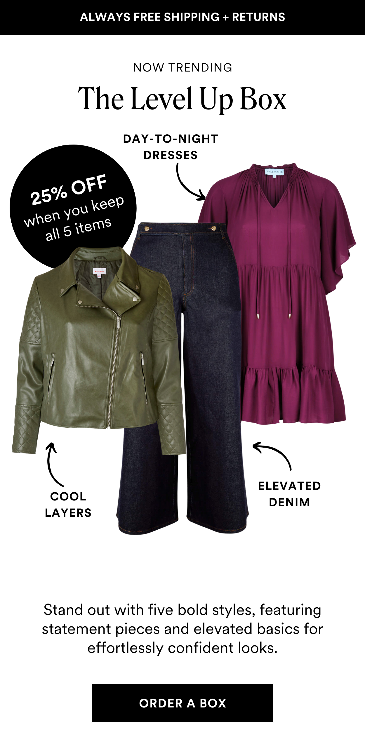SEASONAL STYLE BOXES: The Level Up Box Take your style to the next level. From bold statement pieces to elevated basics, this collection is designed to help you step out with confidence and make every outfit feel like a power move. PLUS Save 25% off when you keep all 5 styles.