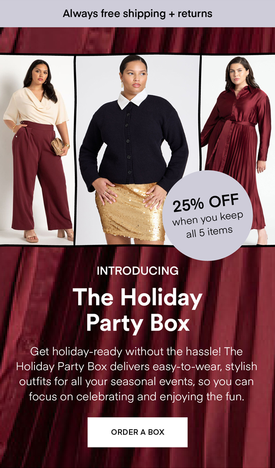 NOW TRENDING The Holiday Box: Get holiday-ready without the hassle! The Holiday Party Box delivers easy-to-wear, stylish outfits for all your seasonal events, so you can focus on celebrating and enjoying the fun. Always Free Shipping and Returns. 25% OFF when you keep all 5 items. ORDER A BOX.