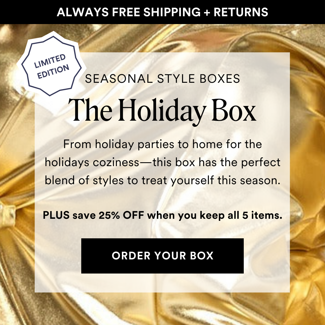 SEASONAL STYLE BOXES: Limited Edition The Holiday Box. From holiday parties to home for the holidays coziness—this box has the perfect blend of styles to treat yourself this season. PLUS save 25% OFF when you keep all 5 items.