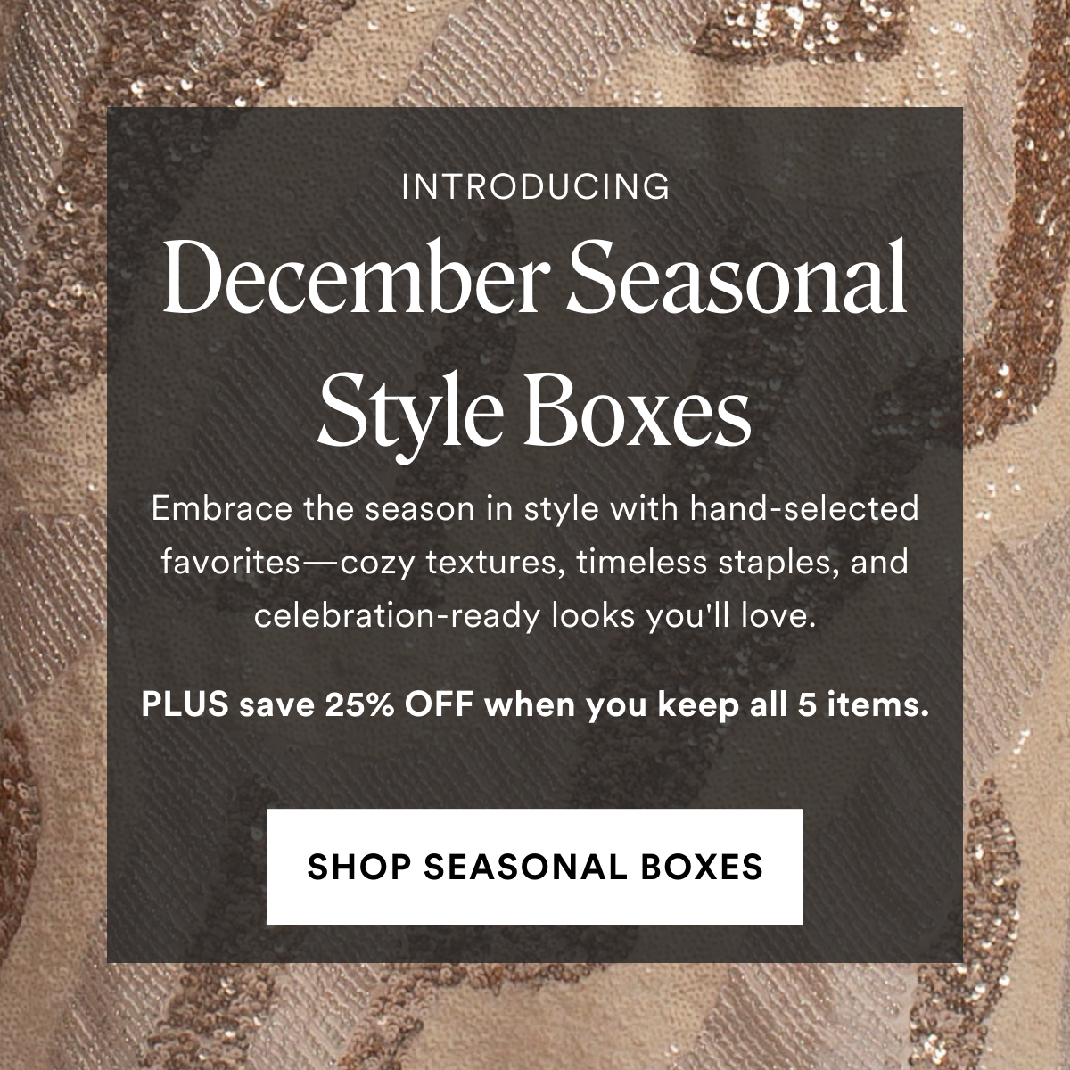 INTRODUCING December Seasonal Style Boxes. Embrace the season in style with hand-selected favorites—cozy textures, timeless staples, and celebration-ready looks you'll love. PLUS save 25% OFF when you keep all 5 items.