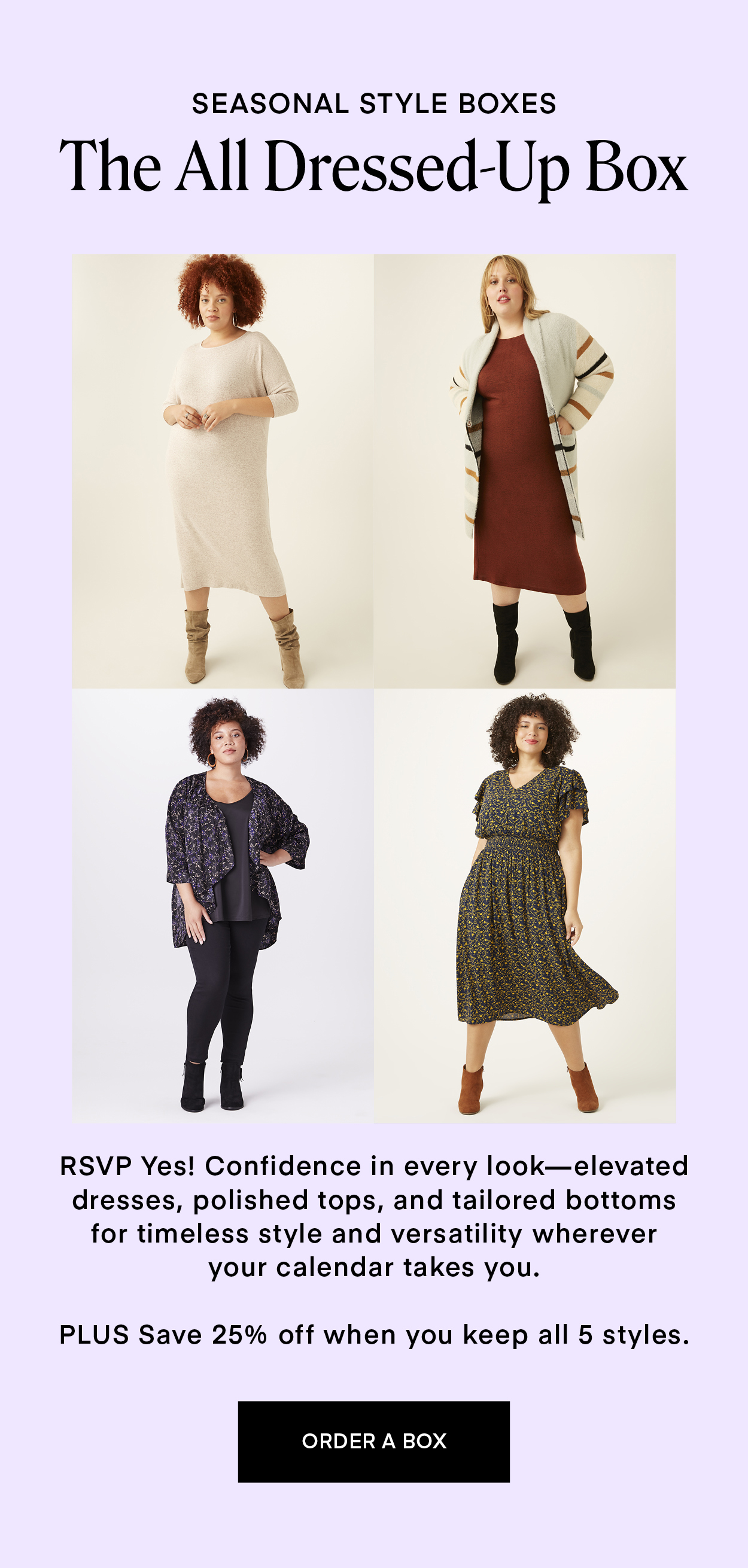 SEASONAL STYLE BOXES: The All Dressed Up Box. RSVP Yes! Confidence in every look—elevated dresses, polished tops, and tailored bottoms for timeless style and versatility wherever your calendar takes you. PLUS Save 25% off when you keep all 5 styles.